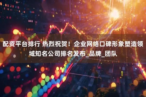 配资平台排行 热烈祝贺！企业网络口碑形象塑造领域知名公司排名发布_品牌_团队