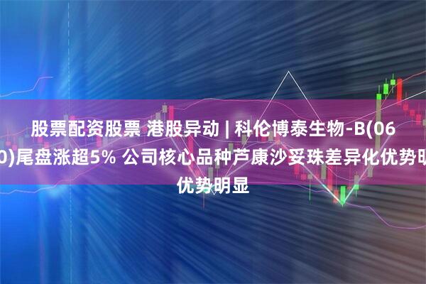 股票配资股票 港股异动 | 科伦博泰生物-B(06990)尾盘涨超5% 公司核心品种芦康沙妥珠差异化优势明显