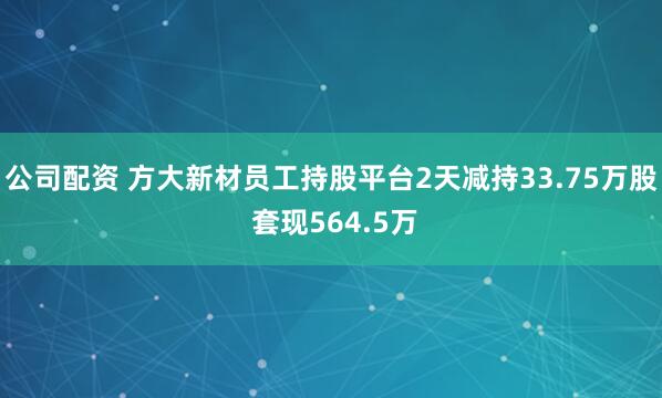 公司配资 方大新材员工持股平台2天减持33.75万股 套现564.5万