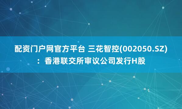 配资门户网官方平台 三花智控(002050.SZ)：香港联交所审议公司发行H股