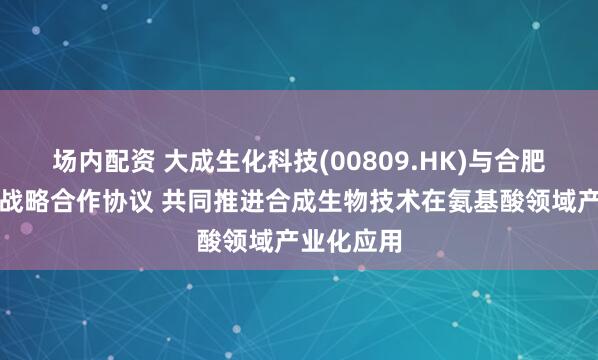 场内配资 大成生化科技(00809.HK)与合肥和晨订立战略合作协议 共同推进合成生物技术在氨基酸领域产业化应用