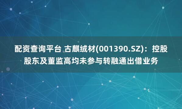 配资查询平台 古麒绒材(001390.SZ)：控股股东及董监高均未参与转融通出借业务