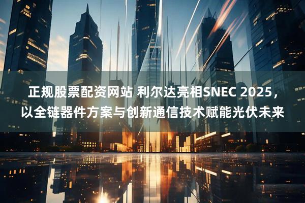 正规股票配资网站 利尔达亮相SNEC 2025，以全链器件方案与创新通信技术赋能光伏未来