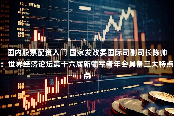 国内股票配资入门 国家发改委国际司副司长陈帅：世界经济论坛第十六届新领军者年会具备三大特点