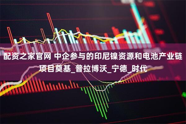 配资之家官网 中企参与的印尼镍资源和电池产业链项目奠基_普拉博沃_宁德_时代