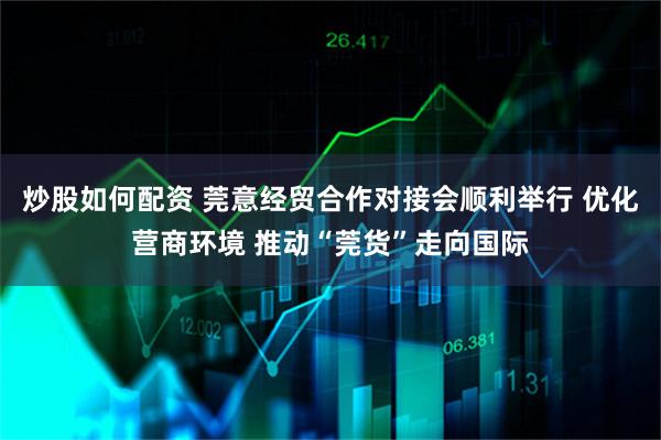 炒股如何配资 莞意经贸合作对接会顺利举行 优化营商环境 推动“莞货”走向国际