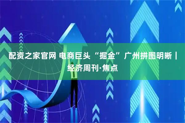 配资之家官网 电商巨头 “掘金” 广州拼图明晰｜经济周刊·焦点
