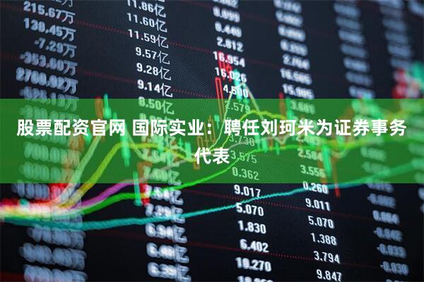 股票配资官网 国际实业：聘任刘珂米为证券事务代表