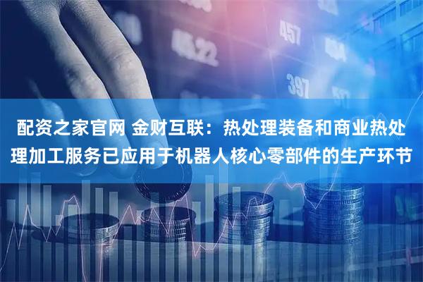 配资之家官网 金财互联：热处理装备和商业热处理加工服务已应用于机器人核心零部件的生产环节
