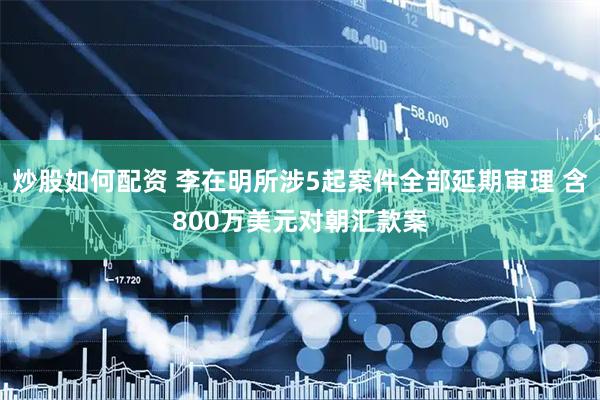 炒股如何配资 李在明所涉5起案件全部延期审理 含800万美元对朝汇款案