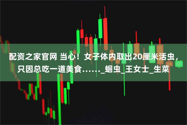 配资之家官网 当心！女子体内取出20厘米活虫，只因总吃一道美食……_蛔虫_王女士_生菜