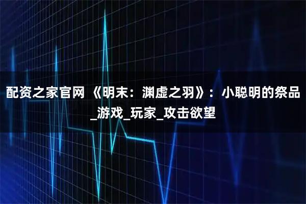 配资之家官网 《明末：渊虚之羽》：小聪明的祭品_游戏_玩家_攻击欲望