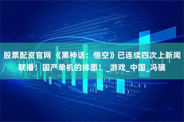 股票配资官网 《黑神话：悟空》已连续四次上新闻联播！国产单机的排面！_游戏_中国_冯骥