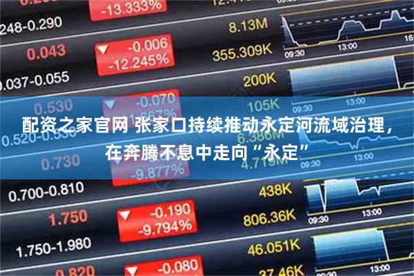 配资之家官网 张家口持续推动永定河流域治理，在奔腾不息中走向“永定”