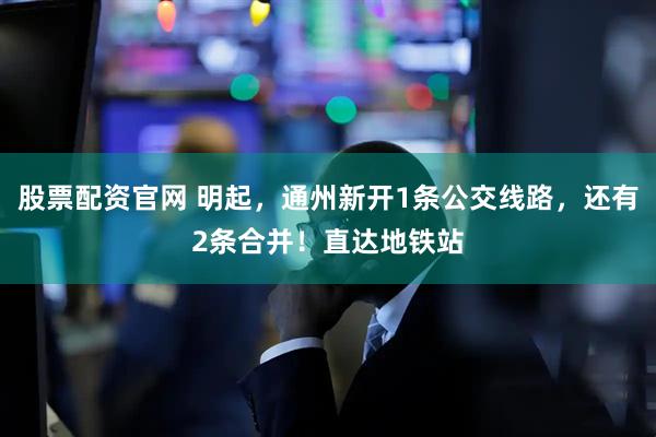 股票配资官网 明起，通州新开1条公交线路，还有2条合并！直达地铁站