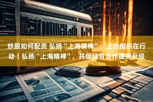 炒股如何配资 弘扬“上海精神”：上合组织在行动丨弘扬“上海精神”，共促经贸合作提质升级