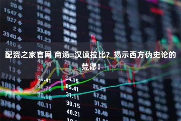 配资之家官网 商汤=汉谟拉比？揭示西方伪史论的荒谬！