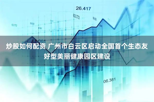 炒股如何配资 广州市白云区启动全国首个生态友好型美丽健康园区建设
