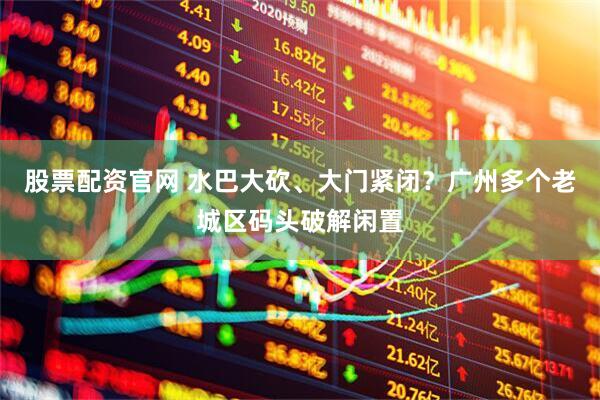 股票配资官网 水巴大砍、大门紧闭？广州多个老城区码头破解闲置