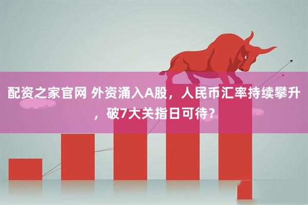 配资之家官网 外资涌入A股，人民币汇率持续攀升，破7大关指日可待？