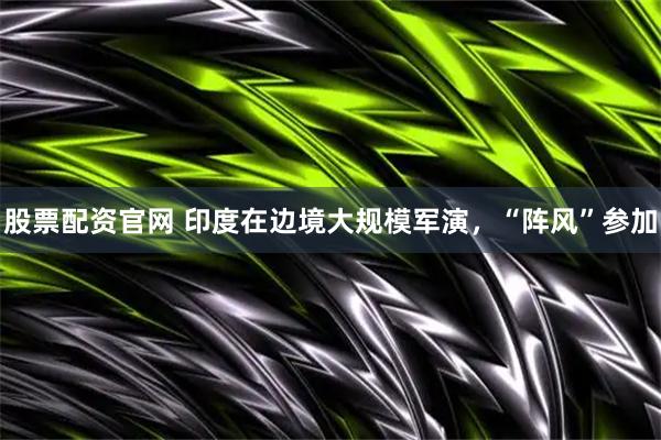 股票配资官网 印度在边境大规模军演，“阵风”参加