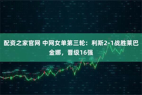 配资之家官网 中网女单第三轮：利斯2-1战胜莱巴金娜，晋级16强