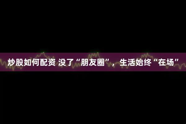 炒股如何配资 没了“朋友圈”,生活始终“在场”