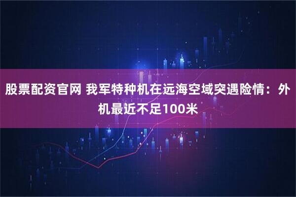 股票配资官网 我军特种机在远海空域突遇险情:外机最近不足100米