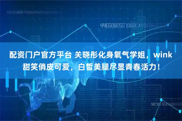 配资门户官方平台 关晓彤化身氧气学姐，wink甜笑俏皮可爱，白皙美腿尽显青春活力！