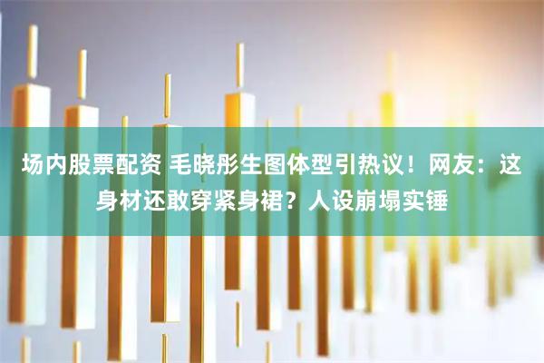 场内股票配资 毛晓彤生图体型引热议！网友：这身材还敢穿紧身裙？人设崩塌实锤