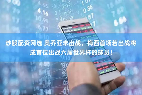 炒股配资网选 奥乔亚未出战,梅西首场若出战将成首位出战六届世界杯的球员!