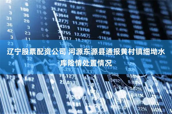 辽宁股票配资公司 河源东源县通报黄村镇细坳水库险情处置情况
