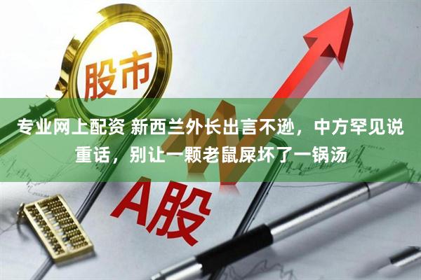 专业网上配资 新西兰外长出言不逊,中方罕见说重话,别让一颗老鼠屎坏了一锅汤