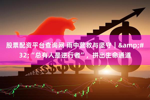 股票配资平台查询网 雨中营救与坚守| “总有人是逆行者”,拼出生命通道