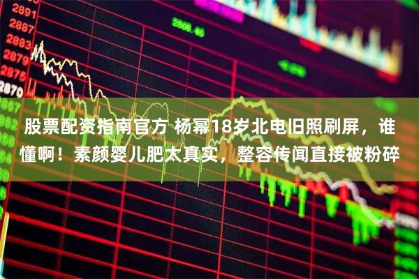 股票配资指南官方 杨幂18岁北电旧照刷屏，谁懂啊！素颜婴儿肥太真实，整容传闻直接被粉碎