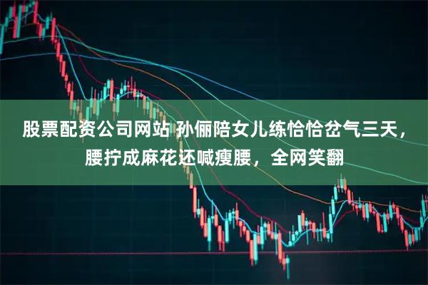 股票配资公司网站 孙俪陪女儿练恰恰岔气三天,腰拧成麻花还喊瘦腰,全网笑翻