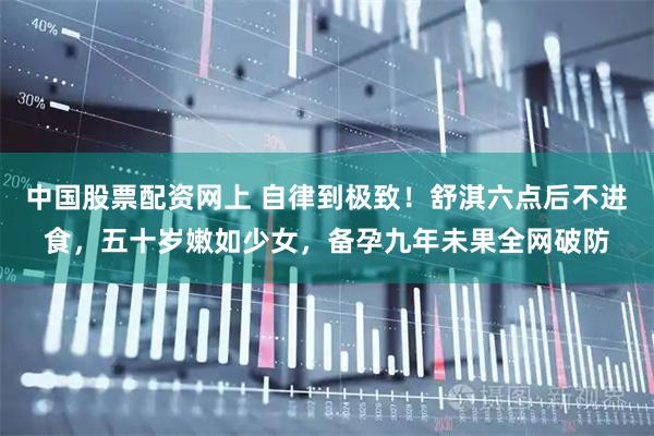 中国股票配资网上 自律到极致！舒淇六点后不进食，五十岁嫩如少女，备孕九年未果全网破防