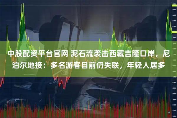 中股配资平台官网 泥石流袭击西藏吉隆口岸，尼泊尔地接：多名游客目前仍失联，年轻人居多