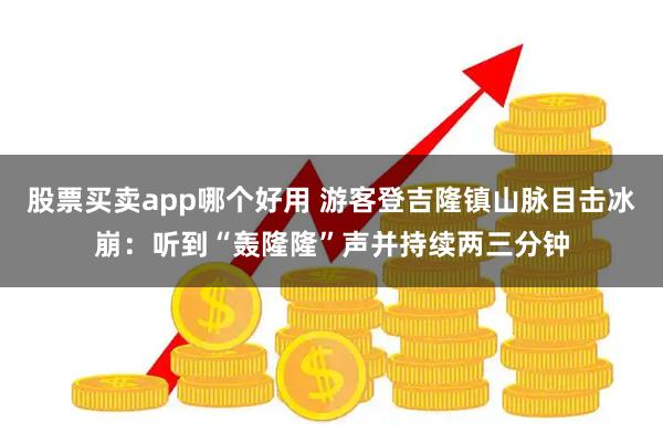 股票买卖app哪个好用 游客登吉隆镇山脉目击冰崩：听到“轰隆隆”声并持续两三分钟