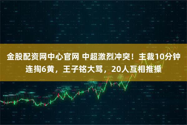 金股配资网中心官网 中超激烈冲突！主裁10分钟连掏6黄，王子铭大骂，20人互相推搡