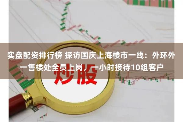 实盘配资排行榜 探访国庆上海楼市一线：外环外一售楼处全员上岗，一小时接待10组客户